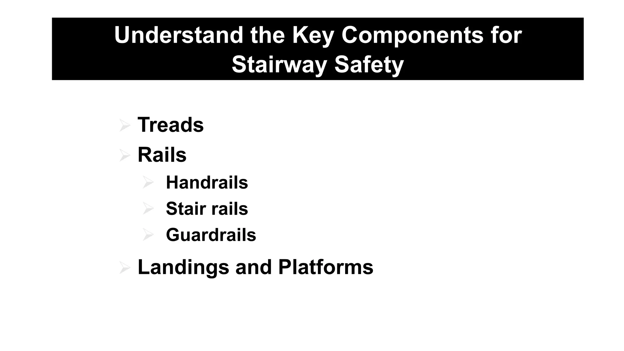 Understand the Key Components for
Stairway Safety
 Treads
 Rails
 Handrails
 Stair rails
 Guardrails
 Landings and Platforms
 