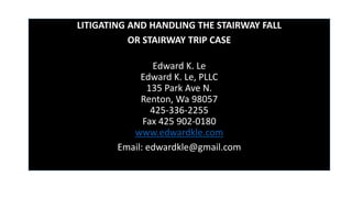 LITIGATING AND HANDLING THE STAIRWAY FALL
OR STAIRWAY TRIP CASE
Edward K. Le
Edward K. Le, PLLC
135 Park Ave N.
Renton, Wa 98057
425-336-2255
Fax 425 902-0180
www.edwardkle.com
Email: edwardkle@gmail.com
 