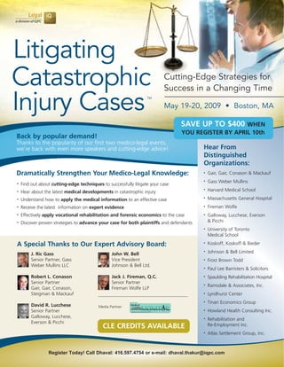Litigating
Catastrophic                                                              Cutting-Edge Strategies for
                                                                          Success in a Changing Time

Injury Cases                                                      TM

                                                                          May 19-20, 2009 • Boston, MA

                                                                                SAVE UP TO $400 WHEN
                                                                                YOU REGISTER BY APRIL 10th
Back by popular demand!
Thanks to the popularity of our first two medico-legal events,
                                                                                         Hear From
we’re back with even more speakers and cutting-edge advice!
                                                                                         Distinguished
                                                                                         Organizations:
Dramatically Strengthen Your Medico-Legal Knowledge:                                         Gair, Gair, Conason & Mackauf
                                                                                         •


                                                                                             Gass Weber Mullins
                                                                                         •
    Find out about cutting-edge techniques to successfully litigate your case
•

                                                                                             Harvard Medical School
                                                                                         •
    Hear about the latest medical developments in catastrophic injury
•

                                                                                             Massachusetts General Hospital
                                                                                         •
    Understand how to apply the medical information to an effective case
•

                                                                                             Fireman Wolfe
                                                                                         •
    Receive the latest information on expert evidence
•


    Effectively apply vocational rehabilitation and forensic economics to the case           Galloway, Lucchese, Everson
•                                                                                        •

                                                                                             & Picchi
    Discover proven strategies to advance your case for both plaintiffs and defendants
•

                                                                                             University of Toronto
                                                                                         •

                                                                                             Medical School

A Special Thanks to Our Expert Advisory Board:                                               Koskoff, Koskoff & Bieder
                                                                                         •


                                                                                             Johnson & Bell Limited
                                                                                         •
         J. Ric Gass                             John W. Bell
         Senior Partner, Gass                    Vice President                              Frost Brown Todd
                                                                                         •

         Weber Mullins LLC                       Johnson & Bell Ltd.
                                                                                             Paul Lee Barristers & Solicitors
                                                                                         •


         Robert L. Conason                       Jack J. Fireman, Q.C.                       Spaulding Rehabilitation Hospital
                                                                                         •

         Senior Partner                          Senior Partner
                                                                                             Ramsdale & Associates, Inc.
                                                                                         •
         Gair, Gair, Conason,                    Fireman Wolfe LLP
         Steigman & Mackauf                                                                  Lyndhurst Center
                                                                                         •


                                                                                             Tinari Economics Group
                                                                                         •
         David R. Lucchese                Media Partner:
                                                                                             Howland Health Consulting Inc.
         Senior Partner                                                                  •

         Galloway, Lucchese,
                                                                                             Rehabilitation and
                                                                                         •
         Everson & Picchi
                                                                                             Re-Employment Inc.
                                            CLE CREDITS AVAILABLE
                                                                                             Atlas Settlement Group, Inc.
                                                                                         •




                 Register Today! Call Dhaval: 416.597.4754 or e-mail: dhaval.thakur@iqpc.com
 