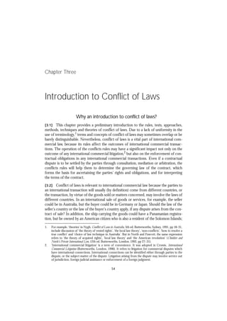 Chapter Three



Introduction to Conflict of Laws

                            Why an introduction to conflict of laws?
[3.1] This chapter provides a preliminary introduction to the rules, tests, approaches,
methods, techniques and theories of conflict of laws. Due to a lack of uniformity in the
use of terminology,1 terms and concepts of conflict of laws may sometimes overlap or be
barely distinguishable. Nevertheless, conflict of laws is a vital part of international com-
mercial law, because its rules affect the outcomes of international commercial transac-
tions. The operation of the conflicts rules may have a significant impact not only on the
outcome of any international commercial litigation,2 but also on the enforcement of con-
tractual obligations in any international commercial transactions. Even if a contractual
dispute is to be settled by the parties through consultation, mediation or arbitration, the
conflicts rules will help them to determine the governing law of the contract, which
forms the basis for ascertaining the parties’ rights and obligations, and for interpreting
the terms of the contract.
[3.1]
[3.2]                                                                                                               [3.2]

[3.2]    Conflict of laws is relevant to international commercial law because the parties to
an international transaction will usually (by definition) come from different countries, or
the transaction, by virtue of the goods sold or matters concerned, may involve the laws of
different countries. In an international sale of goods or services, for example, the seller
could be in Australia, but the buyer could be in Germany or Japan. Should the law of the
seller’s country or the law of the buyer’s country apply, if any dispute arises from the con-
tract of sale? In addition, the ship carrying the goods could have a Panamanian registra-
tion, but be owned by an American citizen who is also a resident of the Solomon Islands;

1.      For example, ‘theories’ in Nygh, Conflict of Laws in Australia, 5th ed, Butterworths, Sydney, 1991, pp 18–31,
        include discussion of ‘the theory of vested rights’, ‘the local law theory’, ‘non-conflicts’, ‘how to resolve a
        true conflict’ and ‘choice of law technique in Australia’. But in North and Fawcett, the same expression
        refers to ‘the theory of acquired rights’, ‘local law theory’ and ‘the American revolution’ (Cheshire and
        North’s Private International Law, 12th ed, Butterworths, London, 1992, pp 27–31).
2.      ‘International commercial litigation’ is a term of convenience. It was adopted in Cromie, International
        Commercial Litigation (Butterworths, London, 1990). It refers to litigation for commercial disputes which
        have international connections. International connections can be identified either through parties to the
        dispute, or the subject-matter of the dispute. Litigation arising from the dispute may involve service out
        of jurisdiction, foreign judicial assistance or enforcement of a foreign judgment.

                                                           54
 