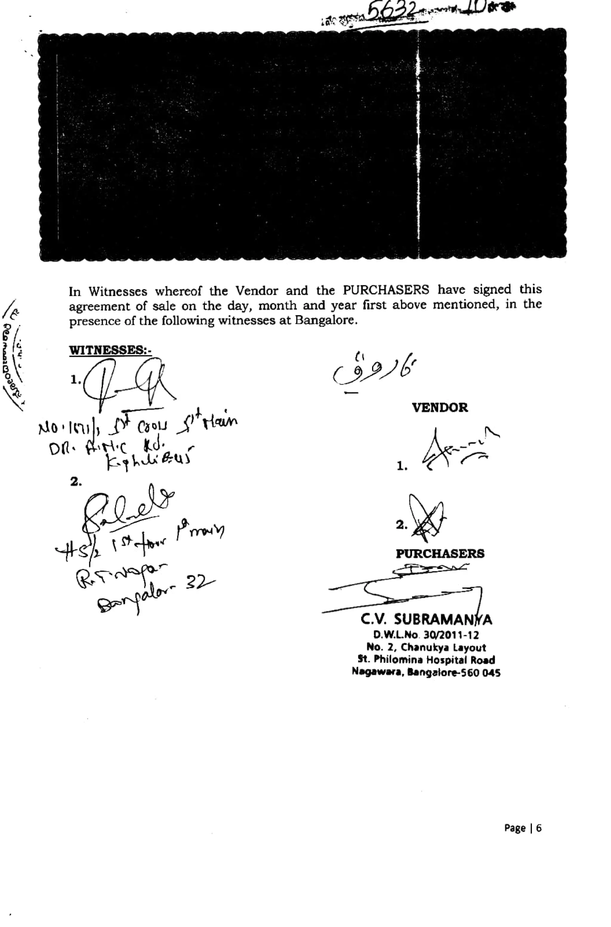 a224
In Witnesscs whereof the Vendor and the PURCHASERS have signed this
agreement of sale on the day, month and year first above mentioned, in the
presence of the following witnesses at Bangalore.
WITNESSES:
VENDOR
1.
2.
s « 'my
PURCHASERS
a l ? 2
C.V. SUBRAMANÝA
D.W.LNo. 30/2011-12
No. 2, Chanukya Layout
St. Philomina Hospital Road
Nagawara, Bengalore560 045
Page | 6
 