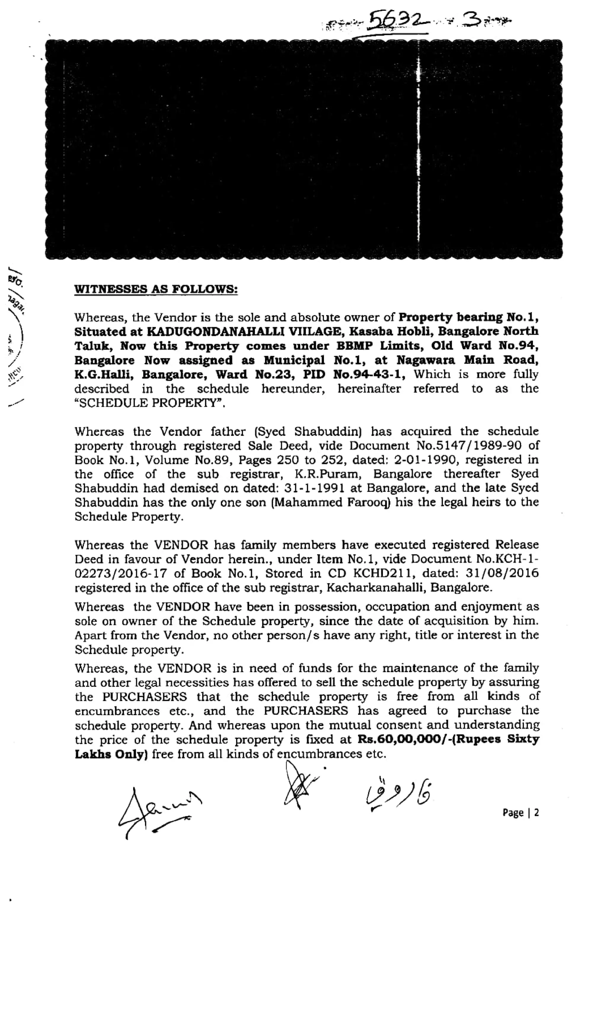 sb92 3 *
SO.
WITNESSES AS FOLLOWS:
ga
Whereas, the Vendor is the sole and absolute owner of Property bearing No.1,
Situated at KADUGONDANAHALLI VIILAGE, Kasaba Hobli, Bangalore North
Taluk, Now this Property comes under BBMP Limits, Old Ward No.94,
Bangalore Now assigned as Municipal No.l, at Nagawara Main Road,
K.G.Halli, Bangalore, Ward No.23, PID No.94-43-1, Which is more fully
described in the schedule hereunder, hereinafter referred to as the
"SCHEDULE PROPERTY".
.
Whereas the Vendor father (Syed Shabuddin) has acquired the schedule
property through registered Sale Deed, vide Document No.5147/1989-90 of
Book No.1, Volume No.89, Pages 250 to 252, dated: 2-01-1990, registered in
the office of the sub registrar, K.R.Puram, Bangalore thereafter Syed
Shabuddin had demised on dated: 31-1-1991 at Bangalore, and the late Syed
Shabuddin has the only one son (Mahammed Farooq) his the legal heirs to the
Schedule Property.
Whereas the VENDOR has family members have executed registered Release
Deed in favour of Vendor herein., under Item No.1, vide Document No.KCH-1-
02273/2016-17 of Book No.1, Stored in CD KCHD211, dated: 31/08/2016
registered in the office of the sub registrar, Kacharkanahalli, Bangalore.
Whereas the VENDOR have been in possession, occupation and enjoyment as
sole on owner of the Schedule property, since the date of acquisition by him.
Apart from the Vendor, no other person/s have any right, title or interest in the
Schedule property.
Whereas, the VENDOR is in need of funds for the maintenance of the family
and other legal necessities has offered to sell the schedule property by assuring
the PURCHASERS that the schedule property is free from all kinds of
encumbrances etc., and the PURCHASERS has agreed to purchase the
schedule property. And whereas upon the mutual consent and understanding
the price of the schedule property is fixed at Rs.60,00,000/-(Rupees Sixty
Lakhs Only) free from all kinds of encumbrances etc.
Page 2
 