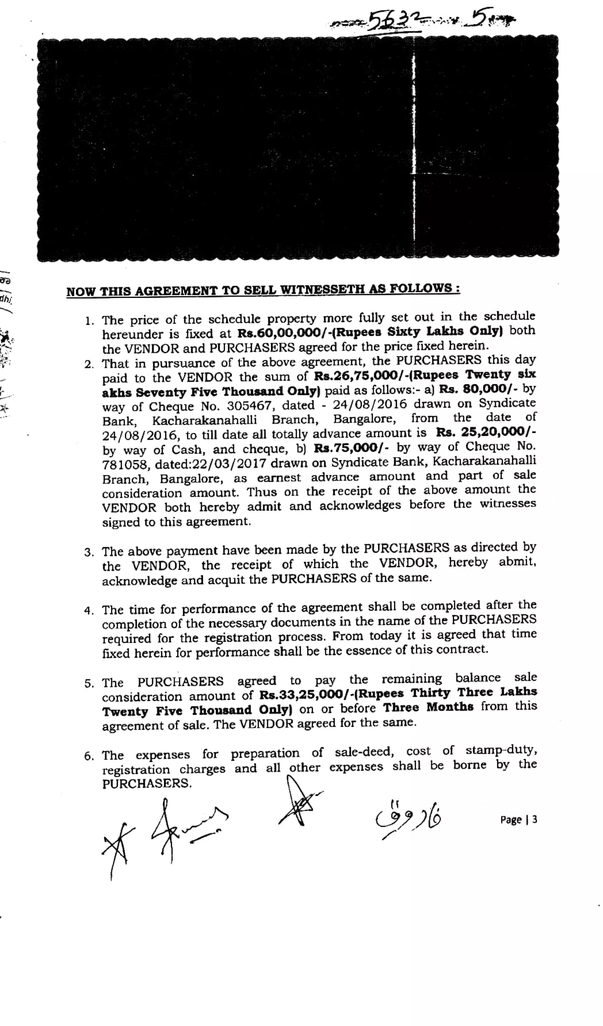 enbh22vDIP
dhi,
NOW THIS AGREEMENTTOSELL WITNESSETH AS FOLLOWs:
1. The price of the schedule property more fully set out in the schedule
hereunder is fixed at Rs.60,00,000/-(Rupees Sixty Lakhs Only) both
the VENDOR and PURCHASERS agreed for the price fixed herein.
2. That in pursuance of the above agreement, the PURCHASERS this day
paid to the VENDOR the sum of Rs.26,75,000/-(Rupees Twenty six
akhs Seventy Five Thousand Only) paid as follows:- a) Rs. 80,000/- by
way of Cheque No. 305467, dated- 24/08/2016 drawn on Syndicate
Bank, Kacharakanahalli Branch, Bangalore,
24/08/2016, to till date all totally advance amount is Rs. 25,20,000/
by way of Cash, and cheque, b) Rs.75,000/- by way of Cheque No.
781058, dated:22/03/2017 drawn on Syndicate Bank, Kacharakanahali
Branch, Bangalore, as earnest advance amount and part of sale
consideration amount. Thus on the receipt of the above amount the
VENDOR both hereby admit and acknowledges before the witnesses
signed to this agreement.
irom the date of
3. The above payment have been made by the PURCHASERS as directed by
the VENDOR, the receipt of which the VENDOR, hereby abmit,
acknowledge and acquit the PURCHASERS of the same.
4. The time for performance of the agreement shall be completed after the
completion of the necessary documents in the name of the PURCHASERS
required for the registration process. From today it is agreed that time
fixed herein for performance shall be the essence of this contract.
5. The PURCHASERS agreed to pay the remaining balance sale
consideration amount of Rs.33,25,000/-(Rupees Thirty Three Lakhs
Twenty Five Thousand Only) on or before Three Months from this
agreement of sale. The VENDOR agreed for the same.
6. The expenses for preparation of sale-deed, cost of stamp-duty,
registration charges and all other expenses shall be borne by the
PURCHASERS.
Page 3
 