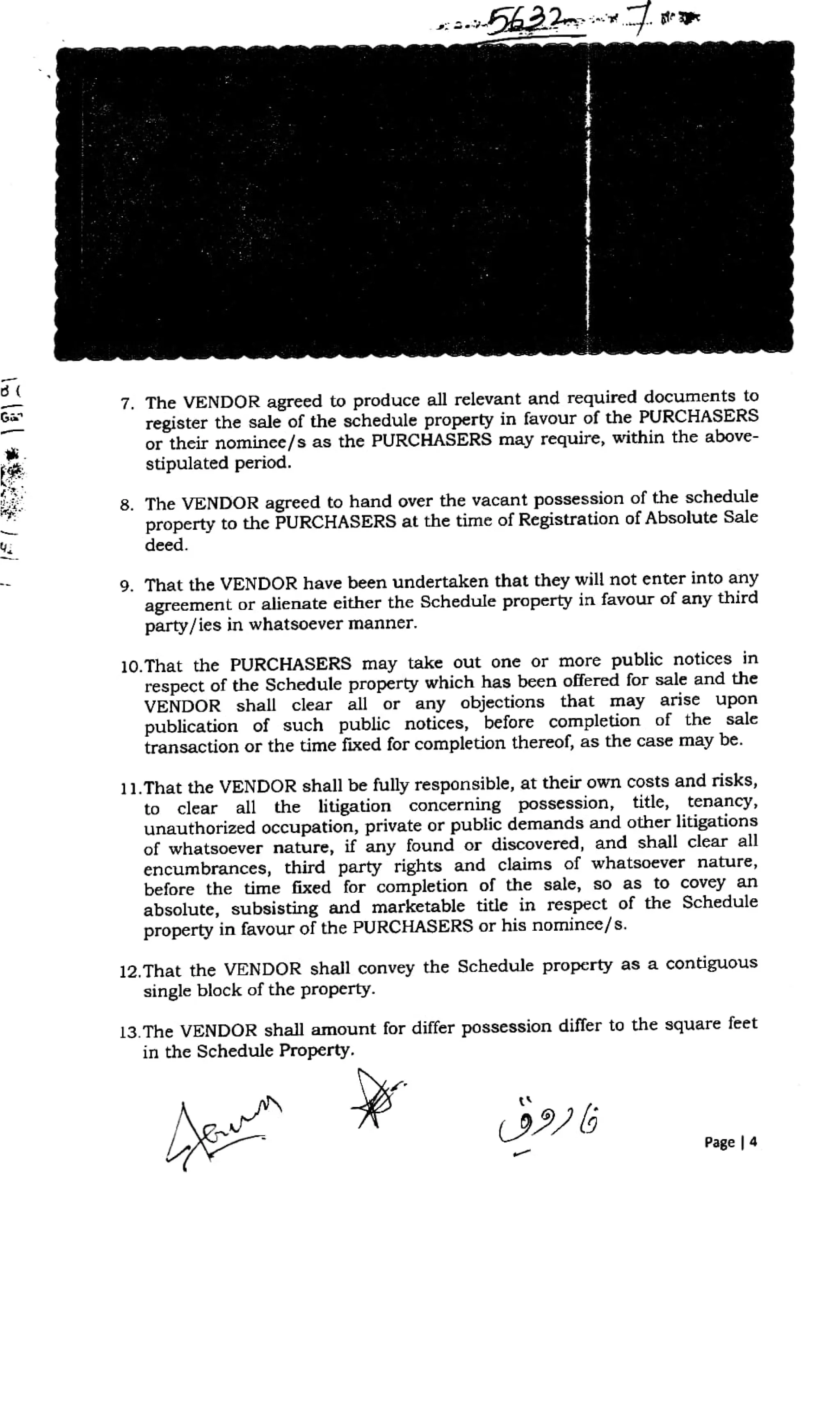 7. The VENDOR agreed to produce all relevant and required documents to
register the sale of the schedule property in favour of the PURCHASERSs
or their nominee/s as the PURCHASERS may require, within the above-
stipulated period.
Ga
8. The VENDOR agreed to hand over the vacant possession of the schedule
property to the PURCHASERS at the time of Registration of Absolute Sale
deed.
9. That the VENDOR have been undertaken that they will not enter into any
agreement or alienate either the Schedule property in favour of any third
party/ies in whatsoever manner
10.That the PURCHASERS may take out one or more public notices in
respect of the Schedule property which has been offered for sale and the
VENDOR shall clear all or any objections that may arise upon
publication of such public notices, before completion of the sale
transaction or the time fixed for completion thereol, as the case may be.
11.That the VENDOR shall be fully responsible, at their own costs and risks,
to clear all the litigation concerning possession, title, tenancy,
unauthorized occupation, private or public demands and other litigations
of whatsoever nature, if any found or discovered, and shall clear all
encumbrances, third party rights and claims of whatsoever nature,
before the time fixed for completion of the sale, so as to covey an
absolute, subsisting and marketable title in respect of the Schedule
property in favour of the PURCHASERS or his nominee/s.
12.That the VENDOR shall convey the Schedule property as a contiguous
single block of the property.
13.The VENDOR shall amount for differ possession differ to the square feet
in the Schedule Property.
Page 4
 