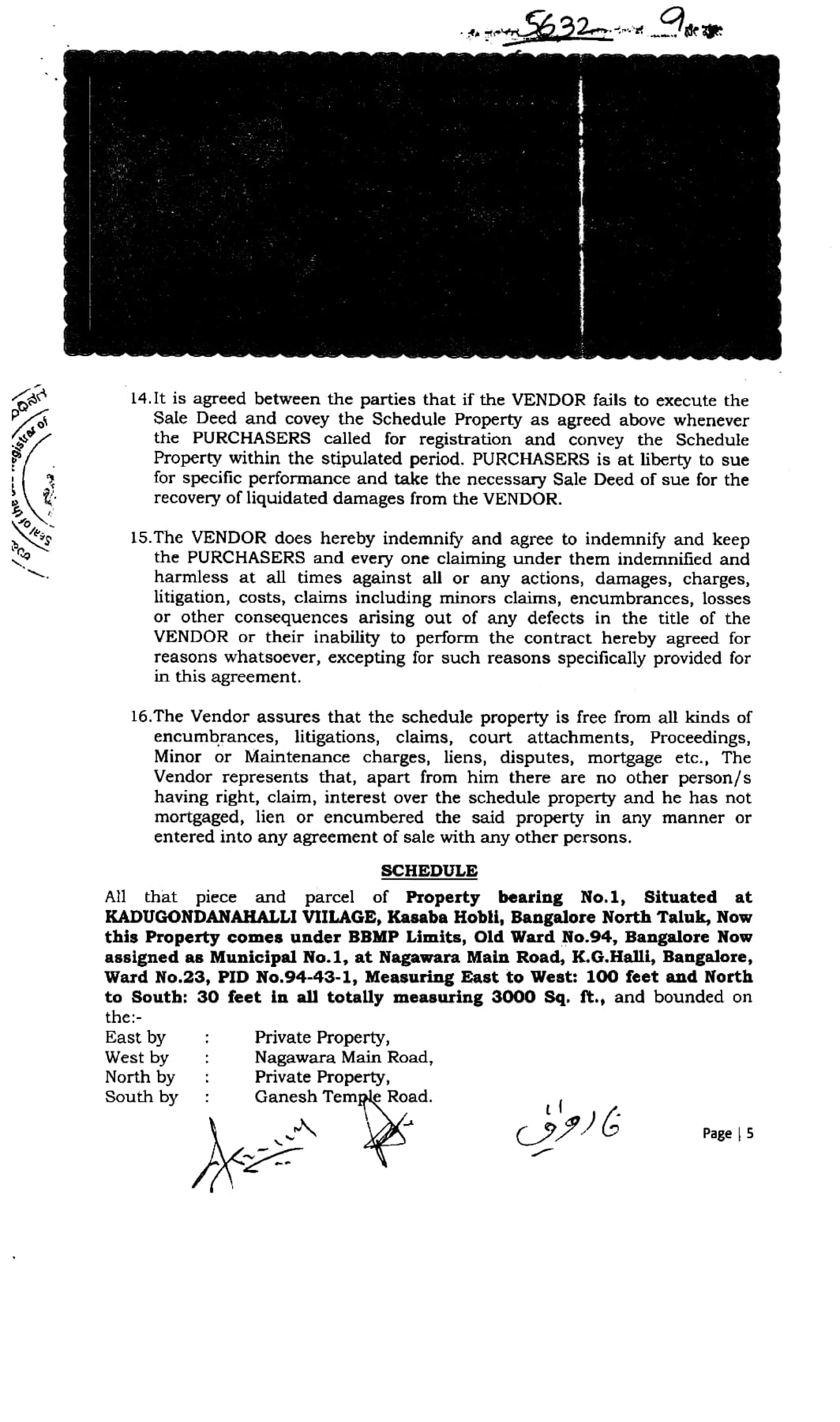 2
14.It is agreed between the parties that if the VENDOR fails to execute the
Sale Deed and covey the Schedule Property as agrecd above whenever
the PURCHASERS Called for registration and convey the Schedule
Property within the stipulated period. PURCHASERS is at liberty to sue
for specific performance and take the necessary Sale Deed of sue for the
recovery of liquidated damages from the VENDOR.
r o f
jo eS 15.The VENDOR does hereby indemnify and agree to indemnify and keep
the PURCHASERS and every one claiming under them indernnified and
harmless at all times against al or any actions, damages, charges,
litigation, costs, claims including minors claims, encumbrances, losses
or other consequences arising out of any desects in the title of the
VENDOR or their inability to perform the contract hereby agreed for
reasons whatsoever, excepting for such reasons specifically provided for
in this agreement.
16.The Vendor assures that the schedule property is free from all kinds of
encumbrances, litigations, claims, court attachments, Proceedings,
Minor or Maintenance charges, liens, disputes, mortgage etc., The
Vendor represents that, apart from him there are no other person/s
having right, clain, interest over the schedule property and he has not
mortgaged, lien or encumbered the said property in any manner or
entered into any agreement of sale with any other persons.
sCHEDULE
All that piece and parcel of Property bearing No.1, Situated at
KADUGONDANAHALLI VITLAGE, Kasaba Hobli, Bangalore North Taluk, Now
this Property comes under BBMP Limits, Old Ward No.94, Bangalore Now
assigned as Municipal No.1, at Nagawara Main Road, K.G.Halli, Bangalore,
Ward No.23, PID No.94-43-1, Measuring East to West: 100 feet and North
to South: 30 feet in all totally measuring 3000 Sq. ft., and bounded on
the:
East by
West by
North by
South by
Private Property,
Nagawara Main Road,
Private Property,
Ganesh Temple Road.
Page 5
 