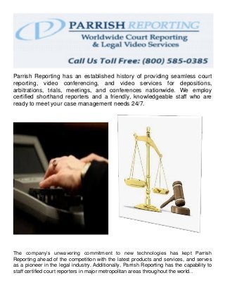 Parrish Reporting has an established history of providing seamless court
reporting, video conferencing, and video services for depositions,
arbitrations, trials, meetings, and conferences nationwide. We employ
certified shorthand reporters and a friendly, knowledgeable staff who are
ready to meet your case management needs 24/7.
The company’s unwavering commitment to new technologies has kept Parrish
Reporting ahead of the competition with the latest products and services, and serves
as a pioneer in the legal industry. Additionally, Parrish Reporting has the capability to
staff certified court reporters in major metropolitan areas throughout the world..
 