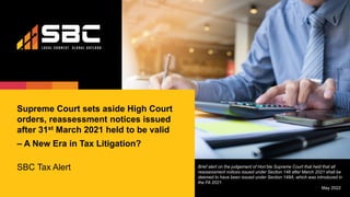 Supreme Court sets aside High Court
orders, reassessment notices issued
after 31st March 2021 held to be valid
– A New Era in Tax Litigation?
SBC Tax Alert
May 2022
Brief alert on the judgement of Hon’ble Supreme Court that held that all
reassessment notices issued under Section 148 after March 2021 shall be
deemed to have been issued under Section 148A, which was introduced in
the FA 2021.
 
