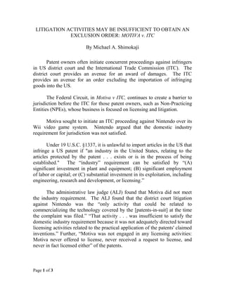 Page 1 of 3
LITIGATION ACTIVITIES MAY BE INSUFFICIENT TO OBTAIN AN
EXCLUSION ORDER: MOTIVA v. ITC
By Michael A. Shimokaji
Patent owners often initiate concurrent proceedings against infringers
in US district court and the International Trade Commission (ITC). The
district court provides an avenue for an award of damages. The ITC
provides an avenue for an order excluding the importation of infringing
goods into the US.
The Federal Circuit, in Motiva v ITC, continues to create a barrier to
jurisdiction before the ITC for those patent owners, such as Non-Practicing
Entities (NPEs), whose business is focused on licensing and litigation.
Motiva sought to initiate an ITC proceeding against Nintendo over its
Wii video game system. Nintendo argued that the domestic industry
requirement for jurisdiction was not satisfied.
Under 19 U.S.C. §1337, it is unlawful to import articles in the US that
infringe a US patent if "an industry in the United States, relating to the
articles protected by the patent . . . exists or is in the process of being
established." The “industry” requirement can be satisfied by “(A)
significant investment in plant and equipment; (B) significant employment
of labor or capital; or (C) substantial investment in its exploitation, including
engineering, research and development, or licensing.”
The administrative law judge (ALJ) found that Motiva did not meet
the industry requirement. The ALJ found that the district court litigation
against Nintendo was the “only activity that could be related to
commercializing the technology covered by the [patents-in-suit] at the time
the complaint was filed.” “That activity . . . was insufficient to satisfy the
domestic industry requirement because it was not adequately directed toward
licensing activities related to the practical application of the patents' claimed
inventions.” Further, “Motiva was not engaged in any licensing activities:
Motiva never offered to license, never received a request to license, and
never in fact licensed either” of the patents.
 