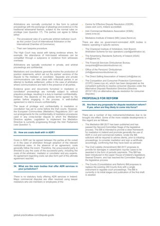 global.practicallaw.com/dispute-guide
Arbitrations are normally conducted in like form to judicial
proceedings with the exchange of pleadings and evidence in the
traditional adversarial fashion, subject to the normal rules on
privilege (see Question 17). The parties can agree to follow
either:
 The procedural rules of a particular arbitral institution (such
as the London Court of International Arbitration or the
International Chamber of Commerce).
 Their own bespoke procedure.
The High Court may assist with taking evidence where, for
example, the attendance of Irish-based witnesses can be
compelled through a subpoena or evidence from witnesses
overseas.
Arbitrations are typically conducted in private, and arbitral
proceedings are confidential.
Mediations and conciliations generally involve the production of
position statements, which set out the parties' versions of the
dispute to the mediator or conciliator. Separate and private
communications can take place with individual parties in an
attempt to facilitate settlement, unlike in the case of arbitration
where communications are held in the presence of all parties.
Evidence given and documents furnished in mediation or
conciliation proceedings are normally subject to without
prejudice privilege, resulting in a duty to maintain confidentiality.
However, this depends on the precise terms agreed by the
parties before engaging in the process. A well-drafted
agreement is vital to ensure confidentiality.
The issue of privilege and confidentiality in mediation or
conciliation has yet to come before the Irish courts. However,
the European Communities (Mediation) Regulations 2011 set
out arrangements for the confidentiality of mediation procedures
used in any cross-border dispute to which the Mediation
Directive applies. Legislation to implement the Mediation
Directive is currently progressing through the Irish Parliament
(see Question 1).
33. How are costs dealt with in ADR?
Costs in ADR can be agreed between the parties at the outset
or in the case of arbitration through adoption of the relevant
institutional rates. In the absence of an agreement, costs
generally follow the event. Therefore, the unsuccessful party is
directed to pay the costs of the successful party, including the
costs of the arbitrator, mediator or conciliator and any experts.
An agreement regarding costs can also form part of the ultimate
agreement reached.
34. What are the main bodies that offer ADR services in
your jurisdiction?
There is no statutory body offering ADR services in Ireland.
Major commercial disputes are often resolved using lawyer
mediators who are members or employees of the:
 Centre for Effective Dispute Resolution (CEDR)
(www.cedr.com), Ireland accredited.
 Irish Commercial Mediators Association (ICMA)
(www.icma.ie).
 Mediators Institute of Ireland (MII) (www.themii.ie).
There are also six government-nominated ADR bodies in
Ireland, operating in specific sectors:
 The Chartered Institute of Arbitrators, Irish Branch;
Arbitration Scheme for tour operators (ciarb@arbitration.ie).
 The Advertising Standards Authority of Ireland (ASAI)
(info@asai.ie).
 The Financial Services Ombudsman Bureau
(enquiries@financialombudsman.ie).
 Office of the Pensions' Ombudsman
(info@pensionsombudsman.ie).
 The Direct Selling Association of Ireland (info@dsai.ie).
 The Competition and Consumer Protection Commission
(CCPC) (www.ccpc.ie), which has been designated as the
competent authority to resolve consumer disputes under the
Alternative Disputes Resolution Directive (Directive
2013/11/EU on alternative dispute resolution for consumer
disputes).
PROPOSALS FOR REFORM
35. Are there any proposals for dispute resolution reform?
If yes, when are they likely to come into force?
There are a number of key instruments/initiatives due to be
brought into effect. Some of the more notable developments in
this regard are as follows:
 The Mediation Bill 2017 has been published and has
passed the Second Committee Stage of the legislative
process. The Bill is intended to provide a clear framework
for mediation in Ireland and promote generally the use of
ADR in civil and commercial matters. Under the Bill,
solicitors will be required to advise clients, prior to initiating
proceedings, to consider mediation and sign a certificate
accordingly, confirming that they have been so advised.
 The Civil Liability (Amendment) Bill 2017 proposes to
provide for damages in catastrophic injuries cases to be
awarded in the form of periodic payments. This Bill has
been introduced in the Upper House of Ireland’s legislature,
Seanad Éireann, and has reached the Committee Stage of
the legislative process.
 The Courts (Consolidation and Reform) Bill proposes to
replace the existing 240 Courts Acts with a single
instrument to regulate court proceedings. The Bill is
currently in its initial stages and publication of the first draft
is awaited.
 