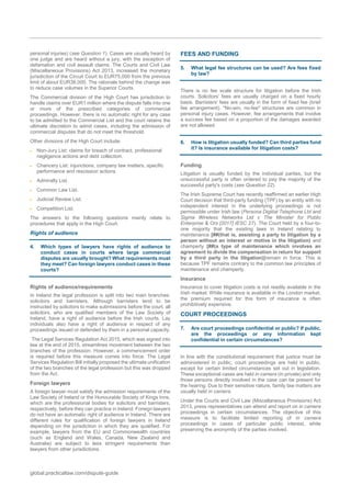 global.practicallaw.com/dispute-guide
personal injuries) (see Question 1). Cases are usually heard by
one judge and are heard without a jury, with the exception of
defamation and civil assault claims. The Courts and Civil Law
(Miscellaneous Provisions) Act 2013, increased the monetary
jurisdiction of the Circuit Court to EUR75,000 from the previous
limit of about EUR38,000. The rationale behind the change was
to reduce case volumes in the Superior Courts.
The Commercial division of the High Court has jurisdiction to
handle claims over EUR1 million where the dispute falls into one
or more of the prescribed categories of commercial
proceedings. However, there is no automatic right for any case
to be admitted to the Commercial List and the court retains the
ultimate discretion to admit cases, including the admission of
commercial disputes that do not meet the threshold.
Other divisions of the High Court include:
 Non-Jury List: claims for breach of contract, professional
negligence actions and debt collection.
 Chancery List: injunctions, company law matters, specific
performance and rescission actions.
 Admiralty List.
 Common Law List.
 Judicial Review List.
 Competition List.
The answers to the following questions mainly relate to
procedures that apply in the High Court.
Rights of audience
4. Which types of lawyers have rights of audience to
conduct cases in courts where large commercial
disputes are usually brought? What requirements must
they meet? Can foreign lawyers conduct cases in these
courts?
Rights of audience/requirements
In Ireland the legal profession is split into two main branches:
solicitors and barristers. Although barristers tend to be
instructed by solicitors to make submissions before the court, all
solicitors, who are qualified members of the Law Society of
Ireland, have a right of audience before the Irish courts. Lay
individuals also have a right of audience in respect of any
proceedings issued or defended by them in a personal capacity.
The Legal Services Regulation Act 2015, which was signed into
law at the end of 2015, streamlines movement between the two
branches of the profession. However, a commencement order
is required before this measure comes into force. The Legal
Services Regulation Bill initially proposed the ultimate unification
of the two branches of the legal profession but this was dropped
from the Act.
Foreign lawyers
A foreign lawyer must satisfy the admission requirements of the
Law Society of Ireland or the Honourable Society of Kings Inns,
which are the professional bodies for solicitors and barristers,
respectively, before they can practice in Ireland. Foreign lawyers
do not have an automatic right of audience in Ireland. There are
different rules for qualification of foreign lawyers in Ireland
depending on the jurisdiction in which they are qualified. For
example, lawyers from the EU and Commonwealth countries
(such as England and Wales, Canada, New Zealand and
Australia) are subject to less stringent requirements than
lawyers from other jurisdictions.
FEES AND FUNDING
5. What legal fee structures can be used? Are fees fixed
by law?
There is no fee scale structure for litigation before the Irish
courts. Solicitors' fees are usually charged on a fixed hourly
basis. Barristers' fees are usually in the form of fixed fee (brief
fee arrangement). "No-win, no-fee" structures are common in
personal injury cases. However, fee arrangements that involve
a success fee based on a proportion of the damages awarded
are not allowed.
6. How is litigation usually funded? Can third parties fund
it? Is insurance available for litigation costs?
Funding
Litigation is usually funded by the individual parties, but the
unsuccessful party is often ordered to pay the majority of the
successful party's costs (see Question 22).
The Irish Supreme Court has recently reaffirmed an earlier High
Court decision that third-party funding (TPF) by an entity with no
independent interest in the underlying proceedings is not
permissible under Irish law (Persona Digitial Telephone Ltd and
Sigma Wireless Networks Ltd v The Minister for Public
Enterprise & Ors [2017] IESC 27). The Court held by a four-to-
one majority that the existing laws in Ireland relating to
maintenance [##(that is, assisting a party to litigation by a
person without an interest or motive in the litigation) and
champerty [##(a type of maintenance which involves an
agreement to divide the compensation in return for support
by a third party in the litigation)]remain in force. This is
because TPF remains contrary to the common law principles of
maintenance and champerty.
Insurance
Insurance to cover litigation costs is not readily available in the
Irish market. While insurance is available in the London market,
the premium required for this form of insurance is often
prohibitively expensive.
COURT PROCEEDINGS
7. Are court proceedings confidential or public? If public,
are the proceedings or any information kept
confidential in certain circumstances?
In line with the constitutional requirement that justice must be
administered in public, court proceedings are held in public,
except for certain limited circumstances set out in legislation.
These exceptional cases are held in camera (in private) and only
those persons directly involved in the case can be present for
the hearing. Due to their sensitive nature, family law matters are
usually held in camera.
Under the Courts and Civil Law (Miscellaneous Provisions) Act
2013, press representatives can attend and report on in camera
proceedings in certain circumstances. The objective of this
measure is to facilitate limited reporting of in camera
proceedings in cases of particular public interest, while
preserving the anonymity of the parties involved.
 
