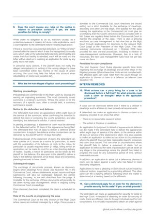 global.practicallaw.com/dispute-guide
8. Does the court impose any rules on the parties in
relation to pre-action conduct? If yes, are there
penalties for failing to comply?
While under no obligation to do so, solicitors usually, as a
protective measure in relation to future costs applications, send
a warning letter to the defendant before initiating legal action.
If there is more than one potential defendant, an "O'Byrne letter"
(named after the case in which it was first recognised) is usually
sent, which calls on the potential defendants to admit liability and
states that if no liability is admitted, each will be sued and the
letter will be relied on in resisting an application for costs by any
party found not liable.
In personal injury actions, if the plaintiff does not notify the
alleged wrongdoer(s) in writing of the wrong alleged to have
been committed within two months of the cause of action
accruing, the court may take this failure into account when
adjudicating on costs (see Question 22).
9. What are the main stages of typical court proceedings?
Starting proceedings
Proceedings are commenced in the High Court by issuing and
serving an originating summons. The most commonly issued
summons is a plenary summons. Where the action is for the
recovery of a specific sum, often a simple debt, a summary
summons is issued.
Notice to the defendant and defence
The defendant must enter an appearance within eight days of
the service of the summons, either confirming his intention to
defend the claim or contesting the court's jurisdiction, and also
identifying the defendant's solicitor, if one is retained.
In plenary proceedings, a statement of claim must be delivered
to the defendant within 21 days of the appearance being filed.
The defendant then has 28 days to deliver a defence and/or
counterclaim. A reply to the defence and/or counterclaim can be
delivered by the plaintiff within 14 days thereafter.
Following receipt of the statement of claim, the defendant can
raise queries on it, known as a notice for particulars, to assist
with the preparation of its defence. A reply to the notice for
particulars is usually required within 21 days, failing which an
application can be made to court for an order directing delivery
of replies. Equally, a notice for particulars can be raised by the
plaintiff on the defence. It is also open to the plaintiff to deliver a
reply to the defence delivered. Once these steps are completed,
pleadings are said to have closed.
Subsequent stages
The exchange of documents process, known as discovery,
begins when pleadings have closed (see Question 16). In the
Commercial Court, witness statements, expert reports and legal
submissions will also be exchanged between the parties
following discovery, in line with directions from the judge. A
timetable for the exchange of these documents will generally be
set down during case management, which is ongoing during
Commercial Court proceedings.
Once discovery has been completed, the claim is scheduled for
trial.
Role of the courts in progressing the case
The Commercial Court is the only division of the High Court
where cases are routinely managed by a judge. Once a case is
admitted to the Commercial List, court directions are issued
setting out a strict timetable for the exchange of pleadings,
discovery and other pre-trial steps. The solicitor for the party
making the application to the Commercial List must give an
undertaking that the Court's directions will be complied with in
full. Cases are regularly listed before the Commercial Court to
monitor the progress of the case. There is also a growing
emphasis on case management in the other lists of the High
Court through applications for directions to the relevant High
Court judge or the President of the High Court. Two new
statutory instruments introduced on 1 October 2016 have
provided for new pre-trial procedures, including in relation to
case-management conferences. However, due to a lack of
resources, the new case management rules have not yet fully
come into force.
Penalties for non-compliance
The Irish Superior Court Rules stipulate specific time limits
regarding the exchange of pleadings and all other steps in the
litigation process. Where these time limits are not complied with,
the affected party can seek relief from the court through an
application to dismiss a claim or a defence, as relevant (see
Question 10).
INTERIM REMEDIES
10. What actions can a party bring for a case to be
dismissed before a full trial? On what grounds must
such a claim be brought? What is the applicable
procedure?
A case can be dismissed before trial if there is a default in
pleadings and/or a failure to meet procedural requirements.
A defendant can make an application to dismiss a claim or a
pleading provided it can show that either:
 There is no reasonable cause of action.
 The action is frivolous or vexatious.
An application for judgment in default of appearance or defence
can be made if the defendant fails to deliver the appearance
within eight days of service of the claim, or the defence within
28 days of service of the statement of claim. It is also possible
to make an application to strike out an action in circumstances
where the plaintiff does not take reasonable steps to prosecute
the claim once issued. This can arise in circumstances where
the plaintiff fails to deliver a statement of claim, but an
application to strike out for want of prosecution can be taken at
any stage in the proceedings where the plaintiff has failed to
progress the case for any substantive period of time, without
reasonable excuse.
In addition, an application to strike out a defence or dismiss a
claim can be taken against a party who has failed to meet
discovery obligations.
Applications to have a pleading or claim struck out are made by
notice of motion, supported by a grounding affidavit. The other
party can file a replying affidavit, following which the matter is
determined at a hearing based on the affidavits.
11. Can a defendant apply for an order for the claimant to
provide security for its costs? If yes, on what grounds?
The defendant can make an application for security for costs to
the High Court. In respect of obtaining an order for security of
costs, there are different rules for foreign individuals and for Irish
corporations. It is virtually impossible to obtain an order against
 