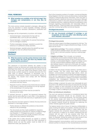 global.practicallaw.com/dispute-guide
FINAL REMEDIES
15. What remedies are available at the full trial stage? Are
damages just compensatory or can they also be
punitive?
The most common remedy awarded is damages, although the
court has discretion to award equitable remedies including
specific performance, rescission, declarations, rectification and
injunctions.
Damages can be compensatory or punitive, and include:
 General damages: compensation for loss with no
quantifiable value, such as pain and suffering.
 Special damages: compensation for precise financial loss,
such as damage to property.
 Punitive (exemplary) damages: awarded to punish the
behaviour of a defendant (rarely awarded).
 Nominal damages: awarded where the plaintiff has been
wronged but has not suffered financial loss.
EVIDENCE
Disclosure
16. What documents must the parties disclose to the other
parties and/or the court? Are there any detailed rules
governing this procedure?
The disclosure of documents between the parties in Irish
litigation is known as discovery and usually takes place once the
pleadings have closed. The rules governing this process are set
out in Order 31 of the Irish Rules of the Superior Courts. Each
party issues a written request for voluntary discovery from the
other party of specific categories of documents now or
previously in its possession, power or procurement, relevant to
the dispute. This request must comply with the following
requirements:
 The parties must stipulate the exact categories of
documents that they require.
 Requests must be confined to documents that are material
to the issues in dispute and necessary for the fair disposal
of the proceedings or for saving costs.
 A reasonable amount of time must be provided for
discovery to be made.
If voluntary discovery is agreed, the agreement between the
parties has the same effect as a court order. In the absence of
agreement, the court can order discovery on applications by the
parties.
Once discovery has been agreed or ordered, the documents are
disclosed in a two-stage process:
 Parties disclose on affidavit the existence of documents
relevant to the proceedings.
 The documents are then made available for inspection,
unless exempt from production for reasons of legal privilege
(see Question 17, Privileged documents). In practice,
copies of the documents are usually provided to the other
party rather than inspection taking place.
If the parties fail to make discovery as agreed or ordered,
applications can be brought to have the claim dismissed or
defence struck out and the parties could be liable for an
attachment order (see Question 13).
Due to the increasing numbers of complex, commercial disputes
being litigated in the Irish courts and discoveries involving large
volumes of electronically-stored information, there has been a
significant growth in electronic discovery (e-discovery). Although
e-discovery is subject to the same general principles and rules
as traditional discovery, additional practical considerations have
emerged regarding proportionality and reasonable efforts in
making discovery. These principles have emanated from recent
case law involving high-profile commercial disputes.
Privileged documents
17. Are any documents privileged? If privilege is not
recognised, are there any other rules allowing a party
not to disclose a document?
Privileged documents
There are various types of privilege recognised by Irish law. The
most commonly claimed is legal professional privilege, of which
there are two forms:
 Legal advice privilege. This protects confidential
communications between lawyer and client that are created
for the sole or dominant purpose of giving or seeking legal
advice.
 Litigation privilege. This is broader, as it protects
confidential communications between lawyer and client
made for the dominant purpose of use in connection with
existing or contemplated litigation. Litigation privilege covers
not only communications between lawyer and client, but
also between lawyer or client and a third party, for example,
expert witnesses or internal communications within a client
organisation.
In Ireland, the term lawyer includes solicitors, barristers and in-
house counsel. The Irish courts have made a distinction
between communications involving legal advice, which are
privileged, and communications involving mere legal assistance,
which are not. Legal advice from in-house counsel is privileged,
except for communications in relation to European Commission
competition law investigations (following the Akzo-Nobel
judgment of the European Court of Justice).
Where privilege is claimed, the party must individually list each
document in the affidavit of discovery and describe the privilege
claims in relation to each document so that the basis for the
claim of privilege can be considered and evaluated. Any claim
of privilege is open to challenge by the other side.
Other non-disclosure situations
The court can exercise its discretion in considering claims that
discoverable documents should not be produced due to
confidentiality or commercial sensitivity. The court looks closely
at the precise scope and nature of any confidentiality or
commercial sensitivity claim advanced and determines whether
the disputed material should be disclosed by balancing the
parties' interests against the public interest.
The balance tends to be in favour of retaining confidentiality in
cases involving the rights of non-parties, whereas production of
the document is generally ordered in cases where only the
litigants' interests are concerned. Documentation received by
way of discovery is subject to an implied undertaking that the
recipient will not use it for any purpose other than the
proceedings. In addition, protective measures can be put in
place, for example, limiting the parties who have access to the
documents to the parties' lawyers or expert witnesses.
"Without prejudice" communications, which are communications
between parties to a dispute (or their representatives) and which
 