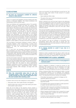 global.practicallaw.com/dispute-guide
CLASS ACTIONS
21. Are there any mechanisms available for collective
redress or class actions?
There is no specific Irish legislative provision dealing with class
actions or multi-party litigation. The closest procedures are
representative actions and test cases.
There are limitations with representative actions. For example,
damages cannot be awarded and there are specific rules
requiring the members of the class to have substantially the
same interest. The preferred option is the test case, which arises
where there are numerous separate claims arising from the
same circumstances. The first case is the test case as it
effectively becomes the benchmark by which the remaining
cases are resolved. Although technically the subsequent
plaintiffs and defendants, not being parties to the original
litigation, are not bound by the result, the test case has an effect
by virtue of the doctrine of precedent. Therefore, the benefits of
the original ruling may be extended to cases involving factual
situations identical to those of the test case. Subsequent
litigation is often settled on the basis of the test case outcome.
The Law Reform Commission published a report in 2005 on
multi-party litigation, which recommended a formal opt-in
procedural structure be put in place to deal with multi-party
litigation. To date, the recommendation has not been
implemented.
On 11 June 2013, the European Commission published a
Recommendation (OJ 2013 L 201/60) calling on all member
states to adopt collective redress systems for both injunctive and
compensatory relief. Although member states are encouraged
to implement the principles set out in the Recommendation, the
Recommendation is not binding.
The Recommendation deals with "mass harm situations", where
two or more persons (natural or legal) claim to have suffered
harm from the same illegal activity carried out by another person
(natural or legal) in breach of EU rights. The Recommendation,
which will likely form the basis for future implementing
legislation, addresses a number of issues in collective redress
including standing to bring a representative action, funding,
cross-border disputes, ADR, damages, and legal costs and
lawyer fees.
COSTS
22. Does the unsuccessful party have to pay the
successful party's costs and how does the court
usually calculate any costs award? What factors does
the court consider when awarding costs?
In Ireland, there are two main categories of costs in litigation:
 Party-party costs, which relate directly to the litigation.
 Solicitor-client costs, which are the costs owed by the client
to the solicitor under contract.
Order 99 of the Rules of the Superior Courts contains a
comprehensive code dealing with the award, assessment and
taxation of costs. Generally, the costs of every proceeding in the
Superior Courts are awarded at the court's discretion and
therefore, no party can recover costs without a costs order.
However, costs generally follow the event (that is, the
unsuccessful party is ordered to pay the successful party's
costs). Costs are usually awarded on a party-party rather than
solicitor-client basis, which means that costs reasonably
incurred by the successful party in prosecuting or defending an
action are recovered, but other legal fees incurred are not. The
court can make costs orders to take account of a party's
conduct, including:
 Open settlement offers made.
 The parts of the case in which the otherwise successful
party has not succeeded.
Where a payment into court has been made by the defendant
(known as a lodgement), which was not taken up by the plaintiff
and the plaintiff fails to obtain an award in excess of the sum
lodged, the plaintiff must bear its own costs from the date of
lodgement and the defendant's costs from that date, unless
otherwise ordered.
The court can penalise a party who receives an award that does
not meet the court's jurisdictional threshold (that is, EUR75,000
in the High Court or EUR60,000 depending on the type of case
and EUR15,000 in the Circuit Court) by awarding the typical
costs of a lower court action, if it believes the application should
have been brought in that court. In addition, the court can take
into account a refusal to participate in ADR (arbitration
excepted) by a party when making an order as to costs.
Cost sanctions can also be awarded in Commercial Court
proceedings where either party fails to comply with any
directions issued by the court (see Question 9, Role of the courts
in progressing the case).
23. Is interest awarded on costs? If yes, how is it
calculated?
Interest on costs is payable from the date on which costs are
agreed or have been taxed. The applicable rate was recently
lowered to 2% per annum, effective from 1 January 2017.
ENFORCEMENT OF A LOCAL JUDGMENT
24. What are the procedures to enforce a local judgment in
the local courts?
Once a judgment is obtained it should be served on the
defendant. The judgment can also be registered in the High
Court Register of Judgments which is available for public
inspection. The threat of publicity can serve to induce payment.
Where a judgment debtor fails to discharge its debts, a number
of enforcement methods can be employed. Any judgment,
irrespective of court jurisdiction, can be enforced in the District
Court. The following enforcement methods are available:
 If the debtor has property, a judgment mortgage can be
registered against the property.
 An execution order allows the seizure of goods by publicly-
appointed sheriffs.
 An instalment order requires the debtor to make payments
at regular intervals determined by the court.
 If the debtor fails to pay sums according to the terms of an
instalment order, a creditor can apply for a committal order,
which involves arrest and imprisonment.
 Where it appears that the debtor has no assets but is owed
a debt by a third party, a creditor can seek an attachment
order in respect of that debt.
 A receiver may be appointed to a sell a debtor's property
and pay the sale proceeds to the creditor.
 