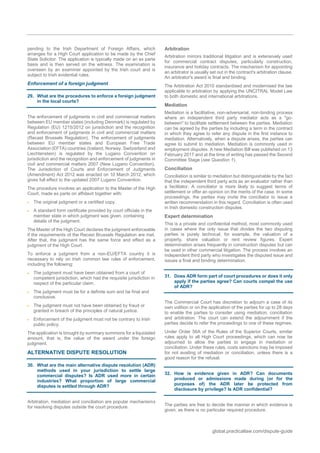 global.practicallaw.com/dispute-guide
pending to the Irish Department of Foreign Affairs, which
arranges for a High Court application to be made by the Chief
State Solicitor. The application is typically made on an ex parte
basis and is then served on the witness. The examination is
overseen by an examiner appointed by the Irish court and is
subject to Irish evidential rules.
Enforcement of a foreign judgment
29. What are the procedures to enforce a foreign judgment
in the local courts?
The enforcement of judgments in civil and commercial matters
between EU member states (including Denmark) is regulated by
Regulation (EU) 1215/2012 on jurisdiction and the recognition
and enforcement of judgments in civil and commercial matters
(Recast Brussels Regulation). The enforcement of judgments
between EU member states and European Free Trade
Association (EFTA) countries (Iceland, Norway, Switzerland and
Liechtenstein) is regulated by the Lugano Convention on
jurisdiction and the recognition and enforcement of judgments in
civil and commercial matters 2007 (New Lugano Convention).
The Jurisdiction of Courts and Enforcement of Judgments
(Amendment) Act 2012 was enacted on 10 March 2012, which
gives full effect to the updated 2007 Lugano Convention.
The procedure involves an application to the Master of the High
Court, made ex parte on affidavit together with:
 The original judgment or a certified copy.
 A standard form certificate provided by court officials in the
member state in which judgment was given, containing
details of the judgment.
The Master of the High Court declares the judgment enforceable
if the requirements of the Recast Brussels Regulation are met.
After that, the judgment has the same force and effect as a
judgment of the High Court.
To enforce a judgment from a non-EU/EFTA country it is
necessary to rely on Irish common law rules of enforcement,
including the following:
 The judgment must have been obtained from a court of
competent jurisdiction, which had the requisite jurisdiction in
respect of the particular claim.
 The judgment must be for a definite sum and be final and
conclusive.
 The judgment must not have been obtained by fraud or
granted in breach of the principles of natural justice.
 Enforcement of the judgment must not be contrary to Irish
public policy.
The application is brought by summary summons for a liquidated
amount, that is, the value of the award under the foreign
judgment.
ALTERNATIVE DISPUTE RESOLUTION
30. What are the main alternative dispute resolution (ADR)
methods used in your jurisdiction to settle large
commercial disputes? Is ADR used more in certain
industries? What proportion of large commercial
disputes is settled through ADR?
Arbitration, mediation and conciliation are popular mechanisms
for resolving disputes outside the court procedure.
Arbitration
Arbitration mirrors traditional litigation and is extensively used
for commercial contract disputes, particularly construction,
insurance and holiday contracts. The mechanism for appointing
an arbitrator is usually set out in the contract's arbitration clause.
An arbitrator's award is final and binding.
The Arbitration Act 2010 standardised and modernised the law
applicable to arbitration by applying the UNCITRAL Model Law
to both domestic and international arbitrations.
Mediation
Mediation is a facilitative, non-adversarial, non-binding process
where an independent third party mediator acts as a "go-
between" to facilitate settlement between the parties. Mediation
can be agreed by the parties by including a term in the contract
in which they agree to refer any dispute in the first instance to
mediation. Alternatively, when a dispute arises, the parties can
agree to submit to mediation. Mediation is commonly used in
employment disputes. A new Mediation Bill was published on 13
February 2017 and at the time of writing has passed the Second
Committee Stage (see Question 1).
Conciliation
Conciliation is similar to mediation but distinguishable by the fact
that the independent third party acts as an evaluator rather than
a facilitator. A conciliator is more likely to suggest terms of
settlement or offer an opinion on the merits of the case. In some
proceedings, the parties may invite the conciliator to issue a
written recommendation in this regard. Conciliation is often used
in Irish domestic construction disputes.
Expert determination
This is a private and confidential method, most commonly used
in cases where the only issue that divides the two disputing
parties is purely technical, for example, the valuation of a
property, share valuation or rent review figures. Expert
determination arises frequently in construction disputes but can
be used in other commercial litigation. The process involves an
independent third party who investigates the disputed issue and
issues a final and binding determination.
31. Does ADR form part of court procedures or does it only
apply if the parties agree? Can courts compel the use
of ADR?
The Commercial Court has discretion to adjourn a case of its
own volition or on the application of the parties for up to 28 days
to enable the parties to consider using mediation, conciliation
and arbitration. The court can extend the adjournment if the
parties decide to refer the proceedings to one of these regimes.
Under Order 56A of the Rules of the Superior Courts, similar
rules apply to all High Court proceedings, which can now be
adjourned to allow the parties to engage in mediation or
conciliation. Under these rules, costs sanctions may be imposed
for not availing of mediation or conciliation, unless there is a
good reason for the refusal.
32. How is evidence given in ADR? Can documents
produced or admissions made during (or for the
purposes of) the ADR later be protected from
disclosure by privilege? Is ADR confidential?
The parties are free to decide the manner in which evidence is
given, as there is no particular required procedure.
 