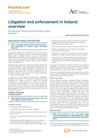 GLOBAL GUIDE 2017
DISPUTE RESOLUTION
© Thomson Reuters 2017
This article was first published in the Dispute Resolution Global Guide 2017
and is reproduced with the permission of the publisher, Thomson Reuters.
The law is stated as at 01 July 2017.
Litigation and enforcement in Ireland:
overview
Brid Munnelly, Michael Byrne and Carina Lawlor
Matheson
global.practicallaw.com/7-502-1536
MAIN DISPUTE RESOLUTION METHODS
1. What are the main dispute resolution methods used in
your jurisdiction to resolve large commercial
disputes?
Commercial disputes are predominantly dealt with through
litigation in the Irish High Court, which has jurisdiction to hear all
claims with a monetary value in excess of EUR75,000
(EUR60,000 for actions for personal injuries). The Commercial
Court (a division of the High Court) deals with certain types of
commercial disputes with a monetary value in excess of EUR1
million (see Question 3).
While the courts remain the ultimate forum for the resolution of
commercial disputes, there is a growing trend towards the use
of alternative dispute resolution (ADR) as an alternative or an
addition to the court system. Arbitration is recognised as an
alternative procedure and has been modernised by the
Arbitration Act 2010. The High Court can adjourn proceedings
to allow parties to engage in ADR.
In May 2011, the European Communities (Mediation)
Regulations (SI 209 of 2011) (Mediation Regulations) were
enacted, which brought into effect in national law Directive
2008/52/EC on certain aspects of mediation in civil and
commercial matters (Mediation Directive). These Regulations
deal with the use of mediation in cross-border disputes and
apply to all Irish courts (see Question 32). A new Mediation Bill
was published on 13 February 2017 and reached the Committee
Stage on 19 July 2017.
COURT LITIGATION
Limitation periods
2. What limitation periods apply to bringing a claim and
what triggers a limitation period?
Limitation periods
The following limitation periods apply:
 Contract law: six years from the date of breach.
 Claims for liquidated sums: six years from the date the sum
became due.
 Tort claims: six years from the date of accrual of the cause
of action.
 Personal injuries under negligence, nuisance or breach of
duty: two years from the date of the cause of action
accruing or the date the plaintiff first had knowledge, if later.
 Personal injuries under assault and battery: six years from
the date of the cause of action accruing or the date the
plaintiff first had knowledge, if later.
 Land recovery: 12 years from accrual of the right of action.
 Maritime and airline cases: two years from the date of
accrual of the cause of action.
 Defamation: one year from the date of accrual of the cause
of action or two years from that date if the court so directs.
 Judicial review: the claim must be brought promptly and in
any event within three months of the date of the cause of
action (the court can extend this period if there is a good
reason).
In certain circumstances the limitation periods are paused or
disapplied. For example, in cases involving minors or persons
under a disability time will be deemed to run when they reach
the age of majority or cease to be under a disability.
The period during which mediation takes place in a cross-border
dispute to which the Mediation Directive applies is excluded from
the calculation of the limitation periods.
Reform proposals
The Law Reform Commission published a report in December
2011 on limitation of actions in respect of all actions, excluding
property claims. The report recommends a uniform, basic,
limitation period for "common law actions" (contract, negligence,
nuisance and breach of duty). The suggested period is two
years, to run from the date of knowledge of the plaintiff, that is,
the date that the plaintiff knew or ought to have known of the
cause of action. "Knowledge" includes both actual and
constructive knowledge. The report also recommends the
introduction of a uniform ultimate limitation period of 15 years to
run from the date of the act or omission giving rise to the cause
of action. It recommends that there should be statutory
discretion to extend or not apply the ultimate limitation period.
The report was published in December 2011. While the
proposed reforms are not binding and have not been
implemented to date, the 8 March 2017 Bill includes a reduction
of the limitation period in contract claims to two. The Bill has now
passed the first stage of the legislative process.
Court structure
3. What is the structure of the court where large
commercial disputes are usually brought? Are certain
types of dispute allocated to particular divisions of this
court?
The High Court has unlimited monetary jurisdiction and hears
civil cases exceeding EUR75,000 (EUR60,000 for actions for
 