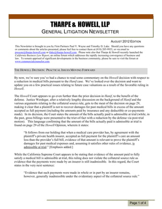 THARPE & HOWELL, LLP
                       GENERAL LITIGATION NEWSLETTER
                                                                                     AUGUST 2012 EDITION
This Newsletter is brought to you by Firm Partners Paul V. Wayne and Timothy D. Lake. Should you have any questions
or comments about the articles presented, please feel free to contact them at (818) 205-9955, or via email to
pwayne@tharpe-howell.com or tlake@tharpe-howell.com . Please note also that Tharpe & Howell recently launched the
California Business Law Report, an online forum which addresses the rapidly increasing convergence of business and
law. To remain apprised of significant developments in the business community, please be sure to visit the forum at
www.commercialcounselor.com.


THE HOWELL DECISION: PRACTICAL ISSUES MOVING FORWARD

By now, we’re sure you’ve had a chance to read some commentary on the Howell decision with respect to
a reduction in medical bills pursuant to the Hanif case. We’ve looked over the decision and want to
update you on a few practical issues relating to future case valuations as a result of the favorable ruling in
Howell.

The Howell Court appears to go even further than the prior decision in Hanif, to the benefit of the
defense. Justice Werdegar, after a relatively lengthy discussion on the background of Hanif and the
various arguments relating to the collateral source rule, gets to the meat of the decision on page 29,
making it clear that a plaintiff is not to recover damages for past medical bills in excess of the amount
accepted as full payment (including the amounts paid by insurance and any deductible or co-payments
  Individual
made). In its decision, the Court states the amount of the bills actually paid is admissible at trial (while, in
  Highlights:
the past, gross billings were presented to the trier-of-fact with a reduction by the defense via post-trial
motion). Story language confirming that the amount of the bills actually paid is admissible at trial is
    Inside This     2
found on page 29 of the Howell Opinion, wherein it states:
    Inside Story   3

    Inside Story
         “It follows4from  our holding that when a medical care provider has, by agreement with the
         plaintiff’s 5
    Inside Story     private health insurer, accepted as full payment for the plaintiff’s care an amount
         less than the provider’s full bill, evidence of that amount is relevant to prove the plaintiff’s
    Last Story       6
         damages for past medical expenses and, assuming it satisfies other rules of evidence, is
         admissible at trial.” [Emphasis added.]

While the California Supreme Court appears to be stating that evidence of the amount paid to fully
satisfy a medical bill is admissible at trial, this ruling does not violate the collateral source rule as
evidence that the payments were made by an insurer is still inadmissible. In this regard, the Court
states in the very next sentence:

        “Evidence that such payments were made in whole or in part by an insurer remains,
        however, generally inadmissible under the evidentiary aspect of the collateral source rule.”




                                                                                                      Page 1 of 4
 