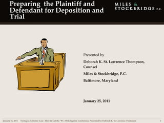 Preparing  the Plaintiff and 
      Defendant for Deposition and 
      Trial




                                                                                  Presented by 
                                                                                  Deborah K. St. Lawrence Thompson, 
                                                                                  Counsel
                                                                                  Miles & Stockbridge, P.C.
                                                                                  Baltimore, Maryland 




                                                                                  January 25, 2011




January 25, 2011 | Trying an Asbestos Case ‐ How to Get the ʺWʺ, HB Litigation Conference, Presented by Deborah K. St. Lawrence Thompson   1
 