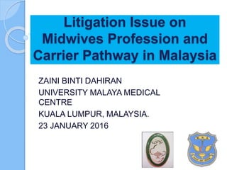 Litigation Issue on
Midwives Profession and
Carrier Pathway in Malaysia
ZAINI BINTI DAHIRAN
UNIVERSITY MALAYA MEDICAL
CENTRE
KUALA LUMPUR, MALAYSIA.
23 JANUARY 2016
 