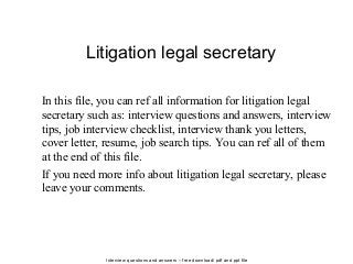 Interview questions and answers – free download/ pdf and ppt file
Litigation legal secretary
In this file, you can ref all information for litigation legal
secretary such as: interview questions and answers, interview
tips, job interview checklist, interview thank you letters,
cover letter, resume, job search tips. You can ref all of them
at the end of this file.
If you need more info about litigation legal secretary, please
leave your comments.
 