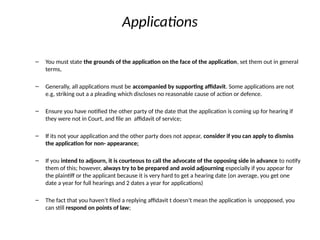 Applications
– You must state the grounds of the application on the face of the application, set them out in general
terms,
– Generally, all applications must be accompanied by supporting affidavit. Some applications are not
e.g, striking out a a pleading which discloses no reasonable cause of action or defence.
– Ensure you have notified the other party of the date that the application is coming up for hearing if
they were not in Court, and file an affidavit of service;
– If its not your application and the other party does not appear, consider if you can apply to dismiss
the application for non- appearance;
– If you intend to adjourn, it is courteous to call the advocate of the opposing side in advance to notify
them of this; however, always try to be prepared and avoid adjourning especially if you appear for
the plaintiff or the applicant because it is very hard to get a hearing date (on average, you get one
date a year for full hearings and 2 dates a year for applications)
– The fact that you haven’t filed a replying affidavit t doesn’t mean the application is unopposed, you
can still respond on points of law;
 