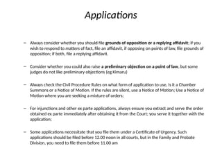 Applications
– Always consider whether you should file grounds of opposition or a replying affidavit; if you
wish to respond to matters of fact, file an affidavit, if opposing on points of law, file grounds of
opposition; if both, file a replying affidavit.
– Consider whether you could also raise a preliminary objection on a point of law, but some
judges do not like preliminary objections (eg Kimaru)
– Always check the Civil Procedure Rules on what form of application to use, is it a Chamber
Summons or a Notice of Motion. If the rules are silent, use a Notice of Motion; Use a Notice of
Motion where you are seeking a mixture of orders;
– For injunctions and other ex parte applications, always ensure you extract and serve the order
obtained ex parte immediately after obtaining it from the Court; you serve it together with the
application;
– Some applications necessitate that you file them under a Certificate of Urgency. Such
applications should be filed before 12.00 noon in all courts, but in the Family and Probate
Division, you need to file them before 11.00 am
 