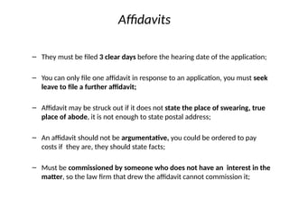 Affidavits
– They must be filed 3 clear days before the hearing date of the application;
– You can only file one affidavit in response to an application, you must seek
leave to file a further affidavit;
– Affidavit may be struck out if it does not state the place of swearing, true
place of abode, it is not enough to state postal address;
– An affidavit should not be argumentative, you could be ordered to pay
costs if they are, they should state facts;
– Must be commissioned by someone who does not have an interest in the
matter, so the law firm that drew the affidavit cannot commission it;
 
