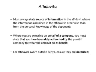 Affidavits:
– Must always state source of information in the affidavit where
the information contained in the affidavit is otherwise than
from the personal knowledge of the deponent;
– Where you are swearing on behalf of a company, you must
state that you have been duly authorised by the plaintiff
company to swear the affidavit on its behalf;
– For affidavits sworn outside Kenya, ensure they are notarised;
 