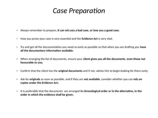Case Preparation
– Always remember to prepare, it can win you a bad case, or lose you a good case;
– How you prove your case is very essential and the Evidence Act is very vital;
– Try and get all the documentation you need as early as possible so that when you are drafting you have
all the documentary information available;
– When arranging the list of documents, ensure your client gives you all the documents, even those not
favourable to you,
– Confirm that the client has the original documents and if not, advise him to begin looking for them early;
– Ask for originals as soon as possible, and if they are not available, consider whether you can rely on
copies under the Evidence Act;
– It is preferable that the documents are arranged in chronological order or in the alternative, in the
order in which the evidence shall be given;
 