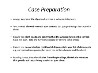 Case Preparation
– Always interview the client and prepare a witness statement ;
– You are not allowed to coach your witness but you go through the case with
them,
– Ensure the client reads and confirms that the witness statement is correct;
have him sign , date and have it witnessed by anyone in his office;
– Ensure you do not disclose confidential documents in your list of documents;
e.g, correspondence passing between you as the advocate and the client.
– Framing issues, they should arise from the pleadings, the trick is to ensure
that you do not cast a heavy burden on your client;
 