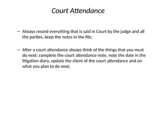 Court Attendance
– Always record everything that is said in Court by the judge and all
the parties, keep the notes in the file;
– After a court attendance always think of the things that you must
do next; complete the court attendance note, note the date in the
litigation diary, update the client of the court attendance and on
what you plan to do next;
 