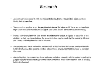 Research
– Always begin your research with the relevant statute, then a relevant text book and then
finally, look at case law;
– Try as much as possible to get Kenyan Court of Appeal decisions and if these are not available,
High Court decisions should suffice; English case law is always persuasive but not binding,
– Make a copy of any relevant case even if it is not in your favour, it is good to be aware of the
decision so that you can anticipate the arguments that may be made by the opposing side and
you can try to distinguish the case in advance;
– Always prepare a list of authorities and ensure it is filed in Court and served on the other side
before the hearing date so as to avoid an adjournment on grounds that they need to consider
the cases;
– Always highlight the relevant sections and make sufficient copies for all the parties including the
judge’s copy; for the Court of Appeal the list of authorities must be filed before 9am of the day
before the hearing)
 
