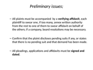 Preliminary issues;
– All plaints must be accompanied by a verifying affidavit, each
plaintiff to swear one, if too many, annex written authority
from the rest to one of them to swear affidavit on behalf of
the others; if a company, board resolutions may be necessary.
– Confirm that the plaint discloses pending suits if any, or states
that there is no pending suit and that demand has been made.
– All pleadings, applications and affidavits must be signed and
dated.
 