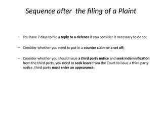 Sequence after the filing of a Plaint
– You have 7 days to file a reply to a defence if you consider it necessary to do so;
– Consider whether you need to put in a counter claim or a set off;
– Consider whether you should issue a third party notice and seek indemnification
from the third party, you need to seek leave from the Court to issue a third party
notice, third party must enter an appearance;
 
