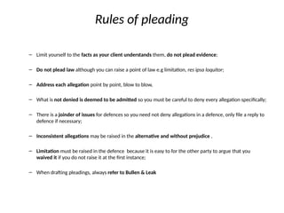 Rules of pleading
– Limit yourself to the facts as your client understands them, do not plead evidence;
– Do not plead law although you can raise a point of law e.g limitation, res ipsa loquitor;
– Address each allegation point by point, blow to blow,
– What is not denied is deemed to be admitted so you must be careful to deny every allegation specifically;
– There is a joinder of issues for defences so you need not deny allegations in a defence, only file a reply to
defence if necessary;
– Inconsistent allegations may be raised in the alternative and without prejudice ,
– Limitation must be raised in the defence because it is easy to for the other party to argue that you
waived it if you do not raise it at the first instance;
– When drafting pleadings, always refer to Bullen & Leak
 