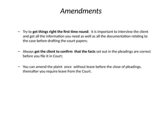 Amendments
– Try to get things right the first time round; it is important to interview the client
and get all the information you need as well as all the documentation relating to
the case before drafting the court papers;
– Always get the client to confirm that the facts set out in the pleadings are correct
before you file it in Court;
– You can amend the plaint once without leave before the close of pleadings,
thereafter you require leave from the Court.
 
