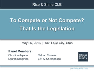 Rise & Shine CLE
To Compete or Not Compete?
That Is the Legislation
Panel Members
Christina Jepson
Lauren Scholnick
Nathan Thomas
Erik A. Christiansen
May 26, 2016 | Salt Lake City, Utah
parsonsbehle.com
 