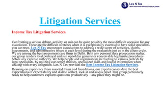 Litigation Services
Income Tax Litigation Services
Confronting a serious debate, activity, or suit can be quite possibly the most difficult occasion for any
association. These are the difficult stretches when it is exceptionally essential to have solid specialists
you can trust. Lex N Tax encourages associations to address a wide scope of activities, claims,
assessments, and administrative issues at each level during the evaluation just as in the allure cycle.
We are among the best assessment case firms in Delhi. Be it any personal duty prosecution matter;
our group renders total portrayal and suit uphold in genuine or conceivable legitimate procedures
before any expense authority. We help people and organizations in reacting to various protests by
legal specialists, by utilizing our center abilities, specialized skill, and lawful information when
dealing with every obligation. Lex N Tax provides the Best Income Tax Litigation Services.
Drawing on experience from assorted trains and foundations, our experts consolidate the best
expectations of expert ability and skill to collect, look at and assess proof. Our group particularly
ready to help customers explores questions productively – any place they might be.
 