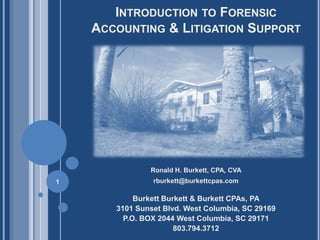 INTRODUCTION TO FORENSIC
    ACCOUNTING & LITIGATION SUPPORT




               Ronald H. Burkett, CPA, CVA
1               rburkett@burkettcpas.com

            Burkett Burkett & Burkett CPAs, PA
       3101 Sunset Blvd. West Columbia, SC 29169
         P.O. BOX 2044 West Columbia, SC 29171
                       803.794.3712
 