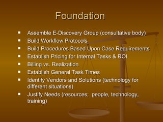 Foundation  Assemble E-Discovery Group (consultative body) Build Workflow Protocols Build Procedures Based Upon Case Requirements Establish Pricing for Internal Tasks & ROI Billing vs. Realization Establish General Task Times Identify Vendors and Solutions (technology for different situations) Justify Needs (resources;  people, technology, training) 