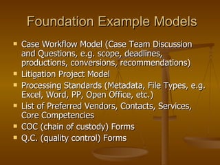 Foundation Example Models Case Workflow Model (Case Team Discussion and Questions, e.g. scope, deadlines, productions, conversions, recommendations) Litigation Project Model Processing Standards (Metadata, File Types, e.g. Excel, Word, PP, Open Office, etc.) List of Preferred Vendors, Contacts, Services, Core Competencies COC (chain of custody) Forms Q.C. (quality control) Forms 