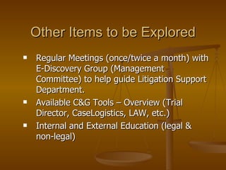 Other Items to be Explored Regular Meetings (once/twice a month) with E-Discovery Group (Management Committee) to help guide Litigation Support Department. Available C&G Tools – Overview (Trial Director, CaseLogistics, LAW, etc.) Internal and External Education (legal & non-legal) 