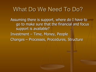What Do We Need To Do? Assuming there is support, where do I have to go to make sure that the financial and focus support is available? Investment – Time, Money, People Changes – Processes, Procedures, Structure 