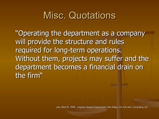 Misc. Quotations “Operating the department as a company will provide the structure and rules required for long-term operations.  Without them, projects may suffer and the department becomes a financial drain on the firm“ Lieb, Mark R., 2005.  Litigation Support Department , San Diego, CA: Ad Litem  Consulting, Inc.   