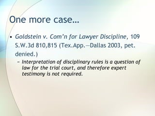 One more case… Goldstein v. Com’n for Lawyer Discipline , 109 S.W.3d 810,815 (Tex.App.—Dallas 2003, pet. denied.) Interpretation of disciplinary rules is a question of law for the trial court, and therefore expert testimony is not required. 