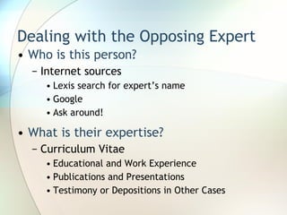 Dealing with the Opposing Expert Who is this person? Internet sources Lexis search for expert’s name Google Ask around! What is their expertise? Curriculum Vitae Educational and Work Experience Publications and Presentations Testimony or Depositions in Other Cases 