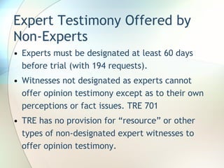 Expert Testimony Offered by Non-Experts Experts must be designated at least 60 days before trial (with 194 requests). Witnesses not designated as experts cannot offer opinion testimony except as to their own perceptions or fact issues. TRE 701 TRE has no provision for “resource” or other types of non-designated expert witnesses to offer opinion testimony. 