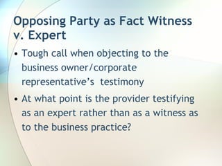 Opposing Party as Fact Witness v. Expert Tough call when objecting to the business owner/corporate representative’s  testimony At what point is the provider testifying as an expert rather than as a witness as to the business practice? 