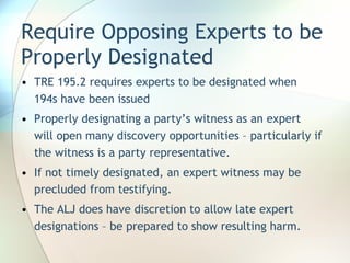 Require Opposing Experts to be Properly Designated TRE 195.2 requires experts to be designated when 194s have been issued Properly designating a party’s witness as an expert will open many discovery opportunities – particularly if the witness is a party representative. If not timely designated, an expert witness may be precluded from testifying. The ALJ does have discretion to allow late expert designations – be prepared to show resulting harm. 