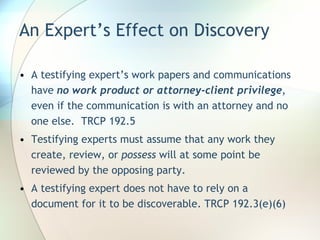 An Expert’s Effect on Discovery A testifying expert’s work papers and communications have  no work product or attorney-client privilege , even if the communication is with an attorney and no one else.  TRCP 192.5 Testifying experts must assume that any work they create, review, or  possess  will at some point be reviewed by the opposing party. A testifying expert does not have to rely on a document for it to be discoverable. TRCP 192.3(e)(6) 
