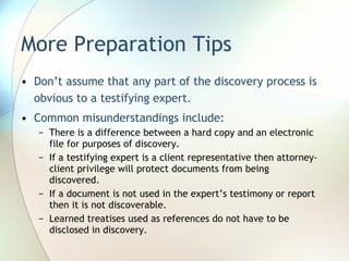 More Preparation Tips Don’t assume that any part of the discovery process is obvious to a testifying expert. Common misunderstandings include: There is a difference between a hard copy and an electronic file for purposes of discovery. If a testifying expert is a client representative then attorney-client privilege will protect documents from being discovered. If a document is not used in the expert’s testimony or report then it is not discoverable. Learned treatises used as references do not have to be disclosed in discovery. 
